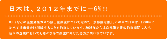 ＣＯ２などの温室効果ガスの排出量削減について定めた「京都議定書」。この中で日本は、１９９０年に比べて排出量を６％削減することを約束しています。２００８年からは京都議定書の約束期間に入り、個々の企業においても様々な形で削減に向けた努力が問われています。